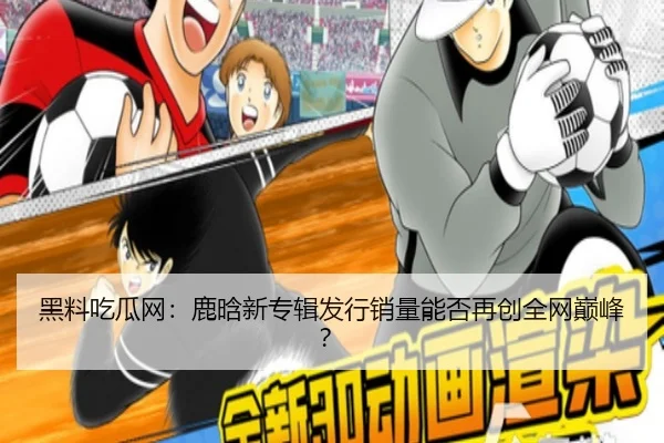 黑料吃瓜网：鹿晗新专辑发行销量能否再创全网巅峰？